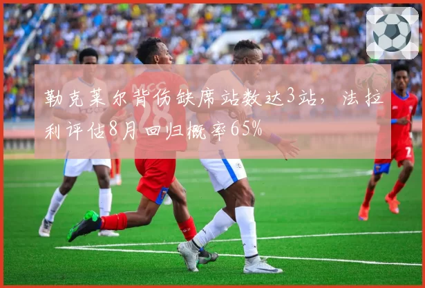 勒克莱尔背伤缺席站数达3站,法拉利评估8月回归概率65%
