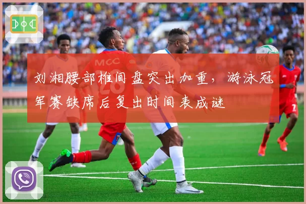 刘湘腰部椎间盘突出加重，游泳冠军赛缺席后复出时间表成谜