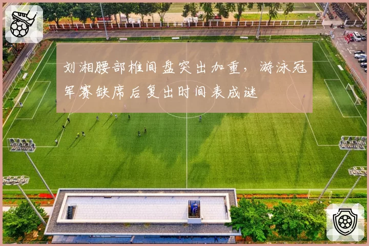 刘湘腰部椎间盘突出加重，游泳冠军赛缺席后复出时间表成谜