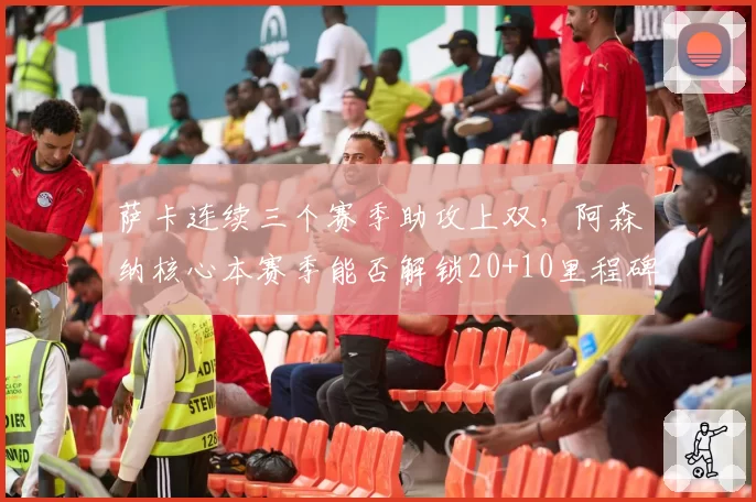 萨卡连续三个赛季助攻上双，阿森纳核心本赛季能否解锁20+10里程碑