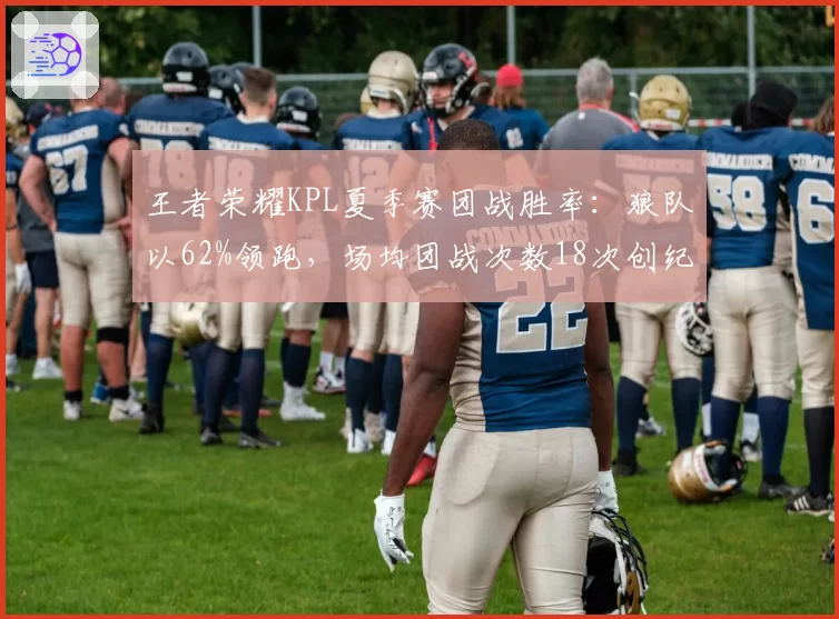 王者荣耀KPL夏季赛团战胜率：狼队以62%领跑，场均团战次数18次创纪录