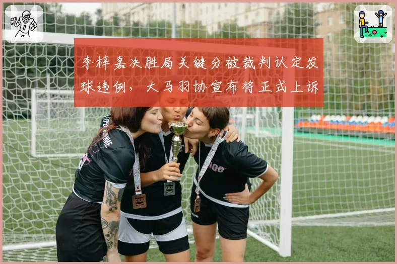 李梓嘉决胜局关键分被裁判认定发球违例，大马羽协宣布将正式上诉