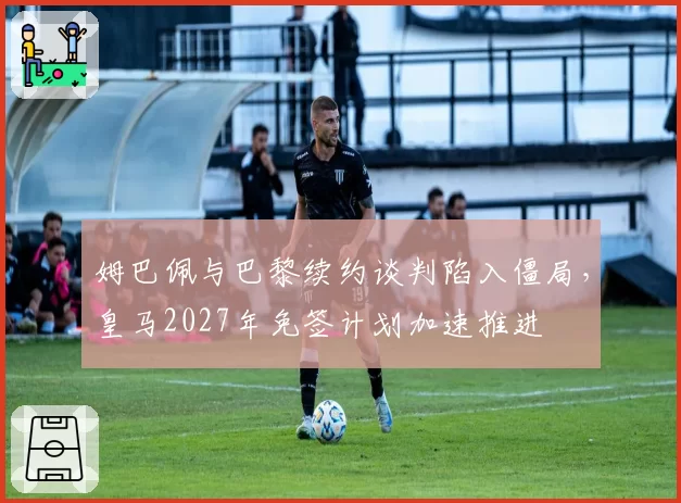 姆巴佩与巴黎续约谈判陷入僵局，皇马2027年免签计划加速推进