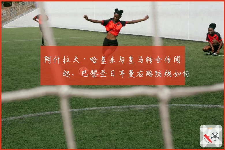 阿什拉夫·哈基米与皇马转会传闻再起，巴黎圣日耳曼右路防线如何应对？