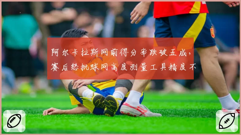 阿尔卡拉斯网前得分率跌破五成，赛后怒批球网高度测量工具精度不足