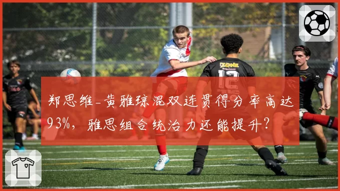 郑思维_黄雅琼混双连贯得分率高达93%，雅思组合统治力还能提升？