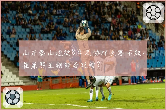 山东泰山连续8年足协杯决赛不败，崔康熙王朝能否延续？