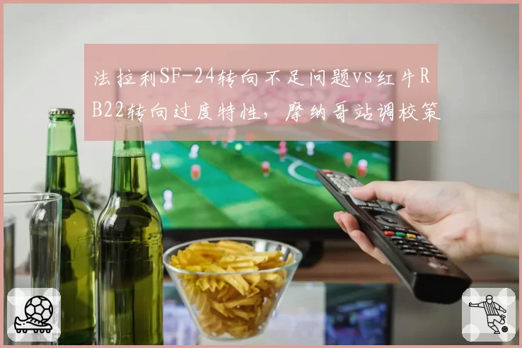 法拉利SF-24转向不足问题vs红牛RB22转向过度特性，摩纳哥站调校策略对决