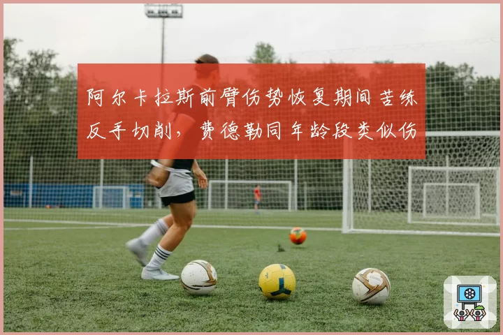 阿尔卡拉斯前臂伤势恢复期间苦练反手切削,费德勒同年龄段类似伤停后技术转型成效可供借鉴