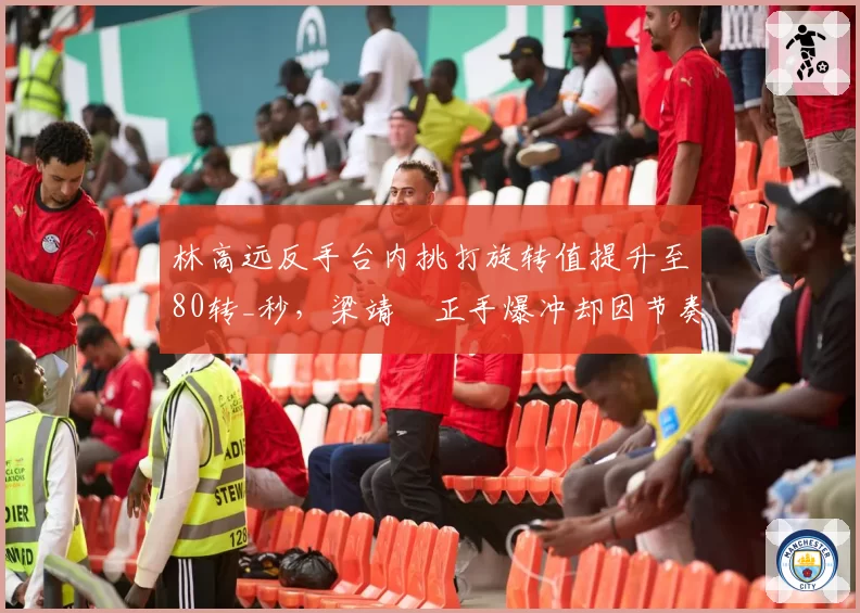 林高远反手台内挑打旋转值提升至80转_秒，梁靖崑正手爆冲却因节奏错乱失误率增至25%