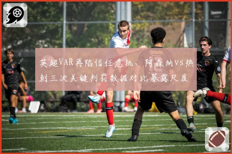 英超VAR再陷信任危机，阿森纳vs热刺三次关键判罚数据对比暴露尺度不一