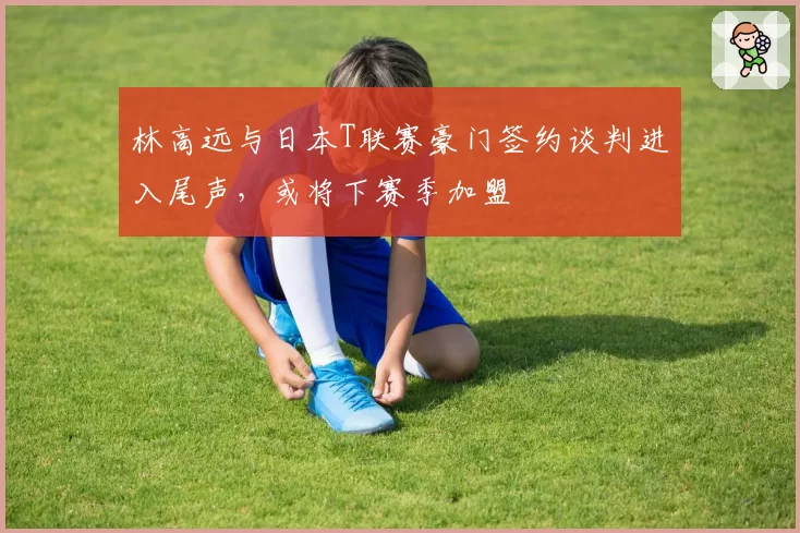 林高远与日本T联赛豪门签约谈判进入尾声，或将下赛季加盟
