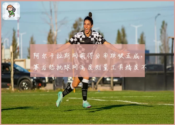 阿尔卡拉斯网前得分率跌破五成，赛后怒批球网高度测量工具精度不足
