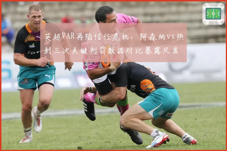 英超VAR再陷信任危机，阿森纳vs热刺三次关键判罚数据对比暴露尺度不一