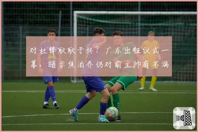 对杜锋耿耿于怀?广东出征仪式一幕,暗示焦泊乔仍对前主帅有不满