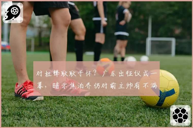 对杜锋耿耿于怀?广东出征仪式一幕,暗示焦泊乔仍对前主帅有不满