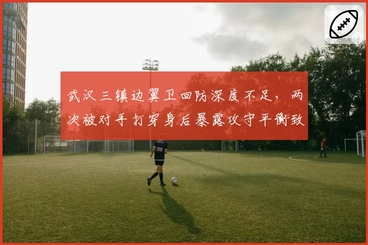 武汉三镇边翼卫回防深度不足，两次被对手打穿身后暴露攻守平衡致命缺陷