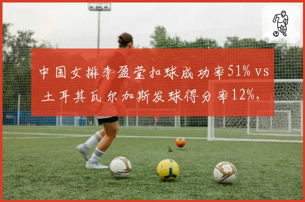 中国女排李盈莹扣球成功率51% vs 土耳其瓦尔加斯发球得分率12%，奥运小组赛关键对位