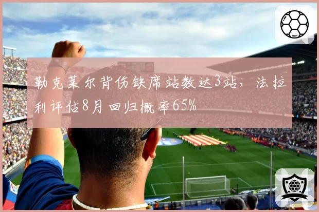勒克莱尔背伤缺席站数达3站,法拉利评估8月回归概率65%