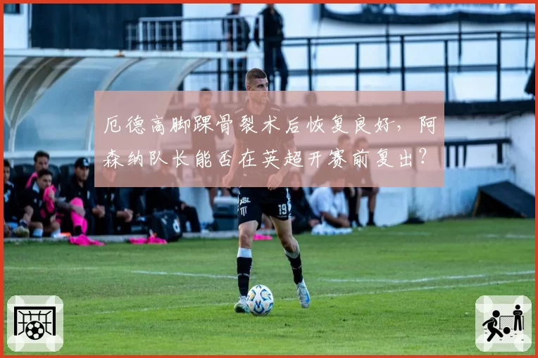 厄德高脚踝骨裂术后恢复良好，阿森纳队长能否在英超开赛前复出？
