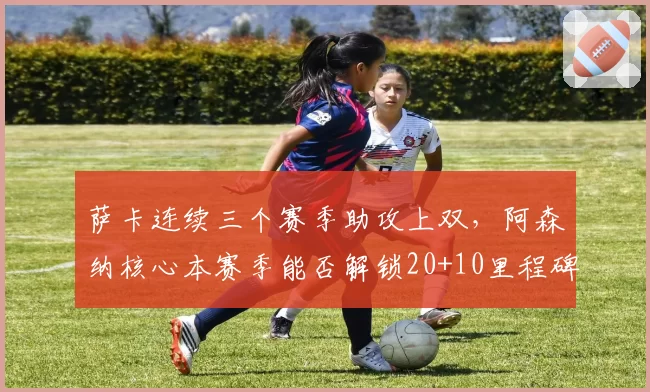 萨卡连续三个赛季助攻上双，阿森纳核心本赛季能否解锁20+10里程碑