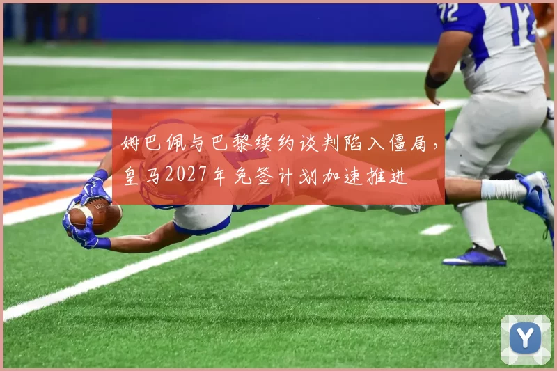 姆巴佩与巴黎续约谈判陷入僵局，皇马2027年免签计划加速推进