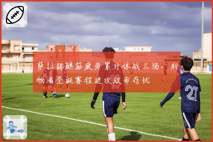 萨拉赫腿筋疲劳累计休战三场，利物浦圣诞赛程进攻效率存忧