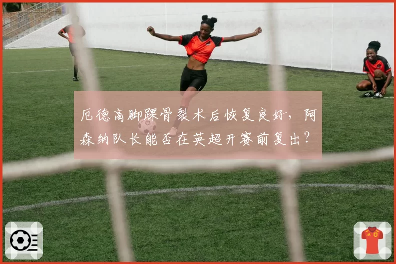厄德高脚踝骨裂术后恢复良好,阿森纳队长能否在英超开赛前复出?