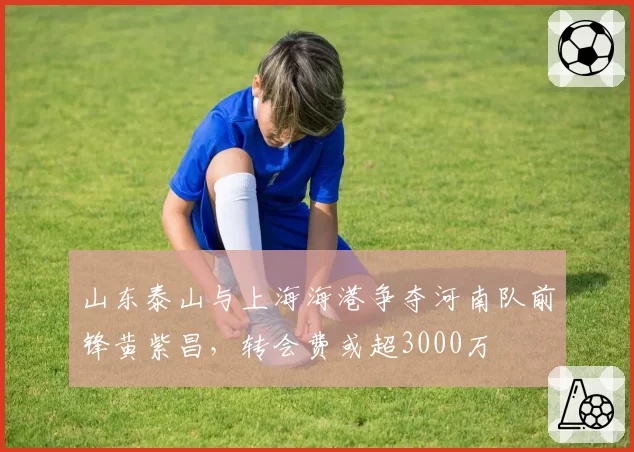 山东泰山与上海海港争夺河南队前锋黄紫昌，转会费或超3000万
