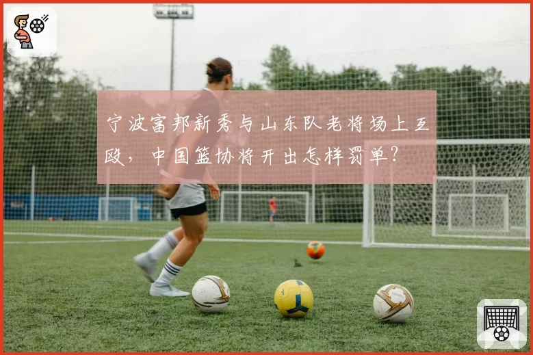 宁波富邦新秀与山东队老将场上互殴,中国篮协将开出怎样罚单?